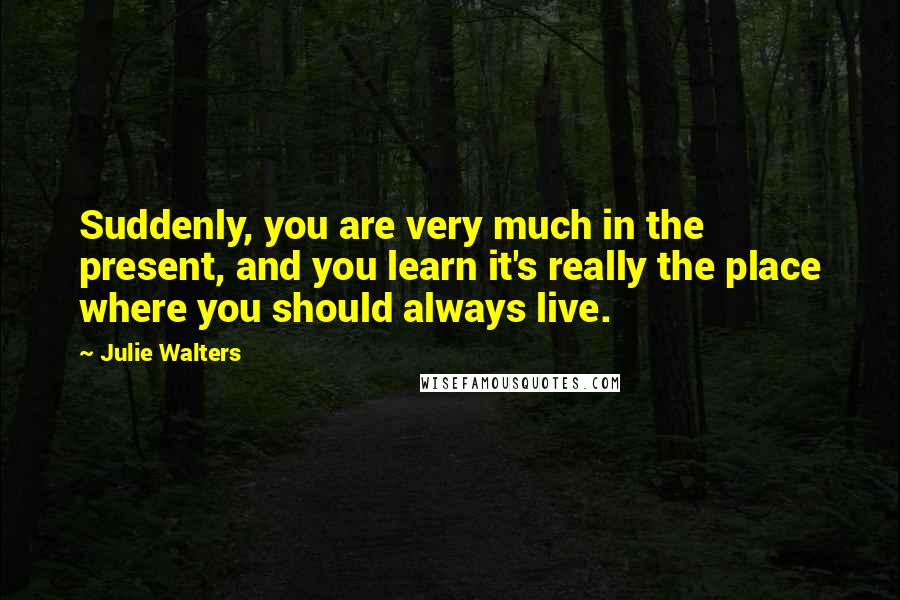 Julie Walters Quotes: Suddenly, you are very much in the present, and you learn it's really the place where you should always live.