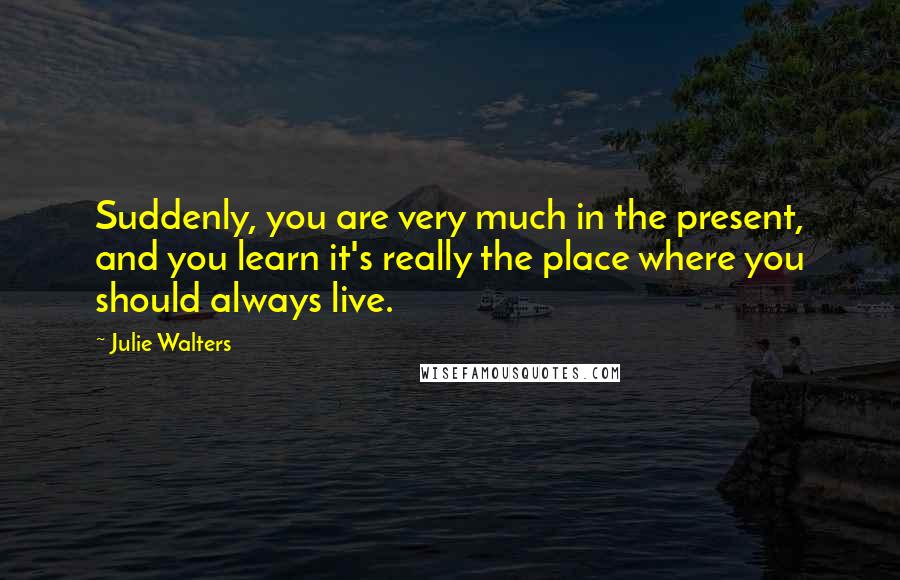 Julie Walters Quotes: Suddenly, you are very much in the present, and you learn it's really the place where you should always live.