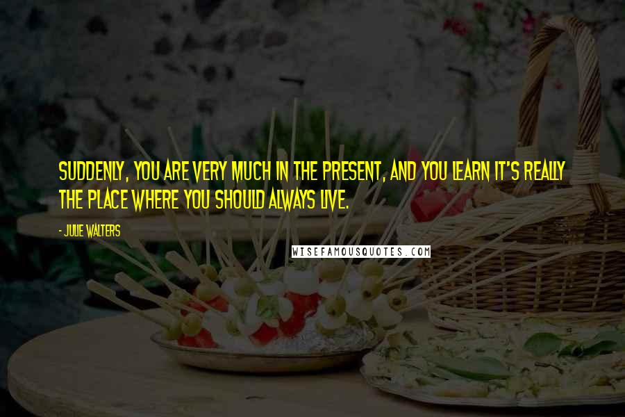 Julie Walters Quotes: Suddenly, you are very much in the present, and you learn it's really the place where you should always live.