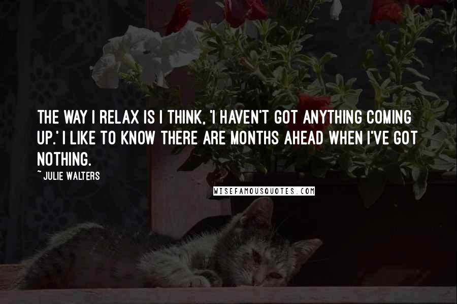 Julie Walters Quotes: The way I relax is I think, 'I haven't got anything coming up.' I like to know there are months ahead when I've got nothing.