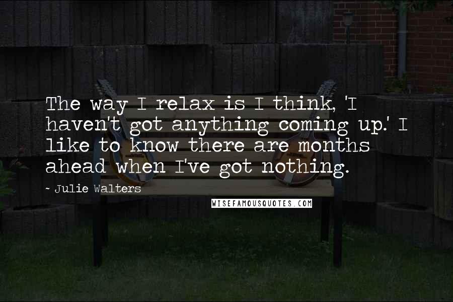 Julie Walters Quotes: The way I relax is I think, 'I haven't got anything coming up.' I like to know there are months ahead when I've got nothing.