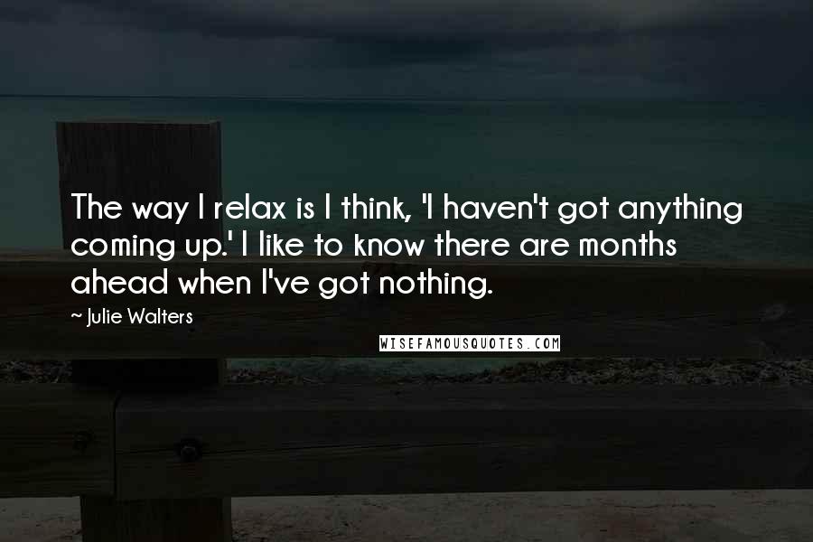 Julie Walters Quotes: The way I relax is I think, 'I haven't got anything coming up.' I like to know there are months ahead when I've got nothing.