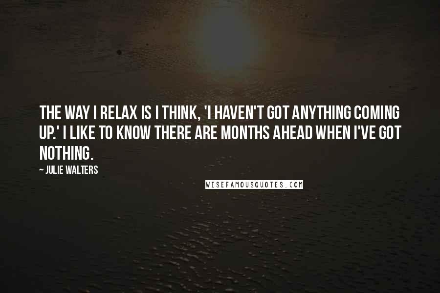 Julie Walters Quotes: The way I relax is I think, 'I haven't got anything coming up.' I like to know there are months ahead when I've got nothing.