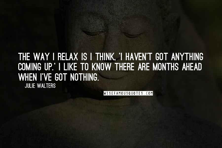 Julie Walters Quotes: The way I relax is I think, 'I haven't got anything coming up.' I like to know there are months ahead when I've got nothing.