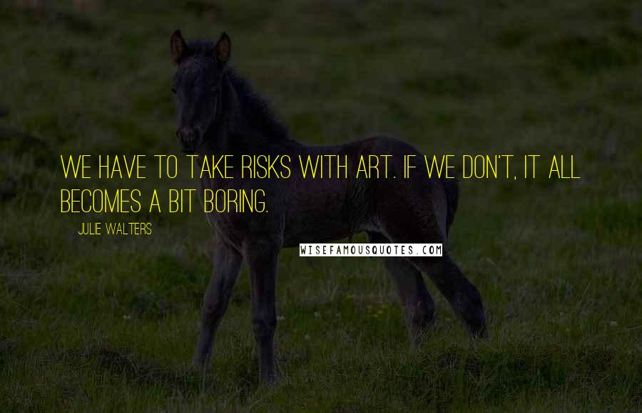 Julie Walters Quotes: We have to take risks with art. If we don't, it all becomes a bit boring.