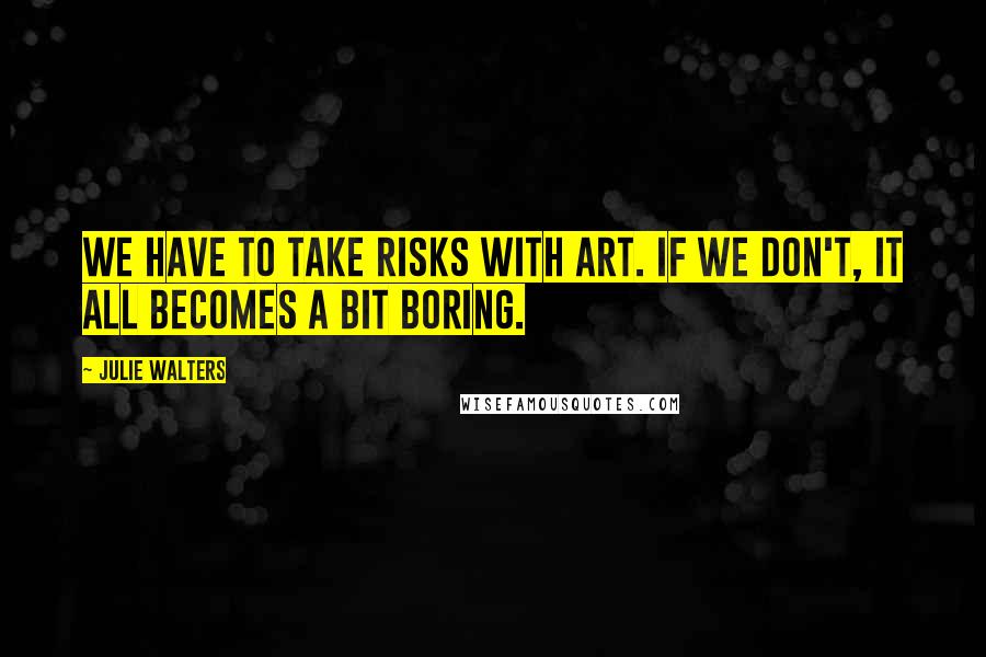 Julie Walters Quotes: We have to take risks with art. If we don't, it all becomes a bit boring.
