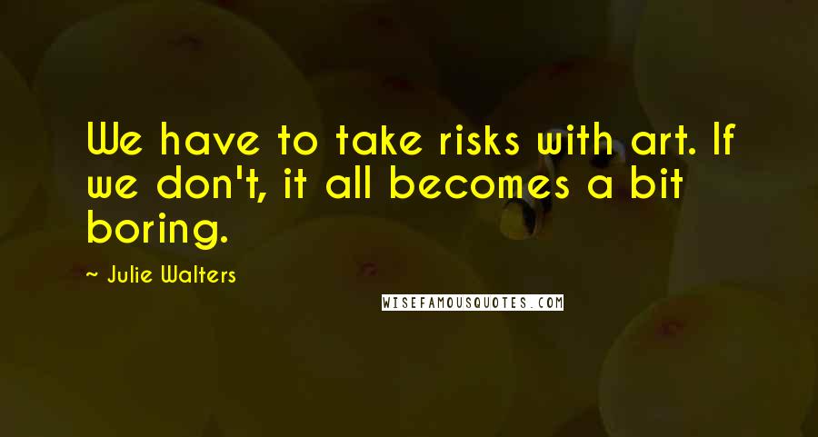 Julie Walters Quotes: We have to take risks with art. If we don't, it all becomes a bit boring.