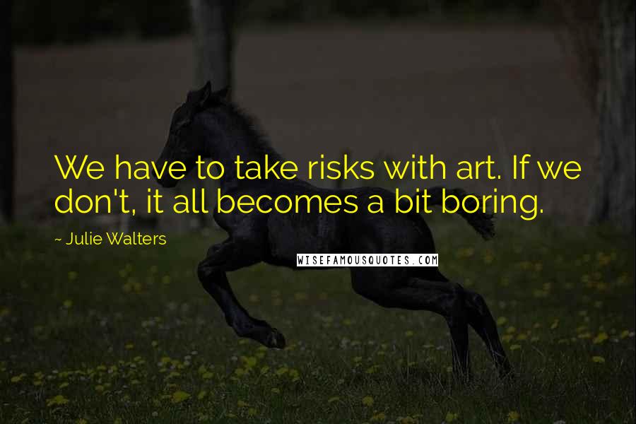 Julie Walters Quotes: We have to take risks with art. If we don't, it all becomes a bit boring.