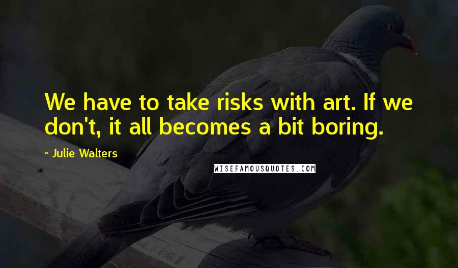 Julie Walters Quotes: We have to take risks with art. If we don't, it all becomes a bit boring.