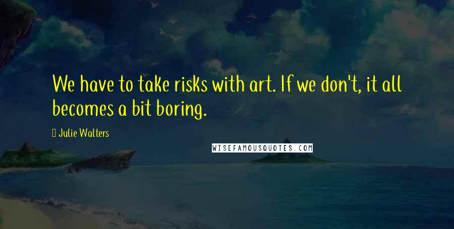 Julie Walters Quotes: We have to take risks with art. If we don't, it all becomes a bit boring.