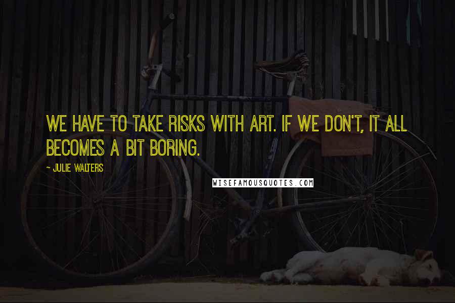 Julie Walters Quotes: We have to take risks with art. If we don't, it all becomes a bit boring.