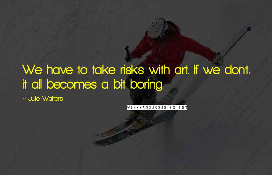 Julie Walters Quotes: We have to take risks with art. If we don't, it all becomes a bit boring.