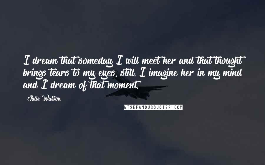 Julie Watson Quotes: I dream that someday I will meet her and that thought brings tears to my eyes, still. I imagine her in my mind and I dream of that moment.