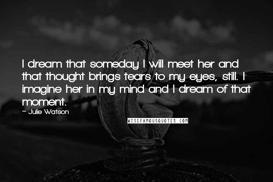 Julie Watson Quotes: I dream that someday I will meet her and that thought brings tears to my eyes, still. I imagine her in my mind and I dream of that moment.
