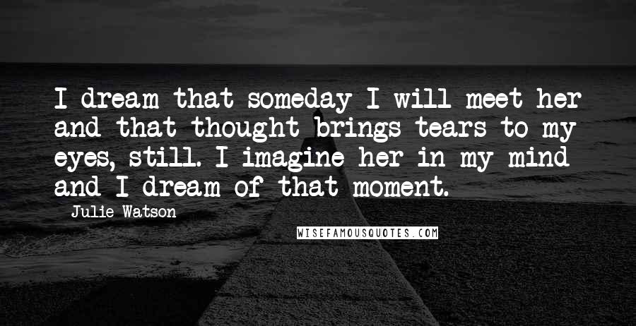 Julie Watson Quotes: I dream that someday I will meet her and that thought brings tears to my eyes, still. I imagine her in my mind and I dream of that moment.