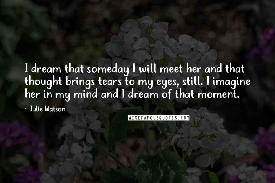 Julie Watson Quotes: I dream that someday I will meet her and that thought brings tears to my eyes, still. I imagine her in my mind and I dream of that moment.