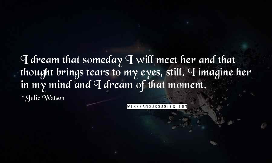 Julie Watson Quotes: I dream that someday I will meet her and that thought brings tears to my eyes, still. I imagine her in my mind and I dream of that moment.