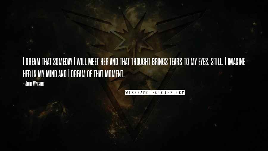 Julie Watson Quotes: I dream that someday I will meet her and that thought brings tears to my eyes, still. I imagine her in my mind and I dream of that moment.