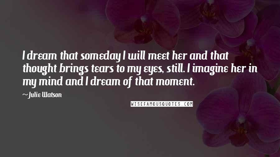 Julie Watson Quotes: I dream that someday I will meet her and that thought brings tears to my eyes, still. I imagine her in my mind and I dream of that moment.