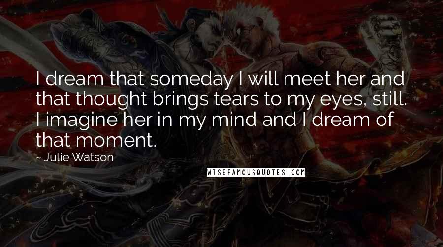 Julie Watson Quotes: I dream that someday I will meet her and that thought brings tears to my eyes, still. I imagine her in my mind and I dream of that moment.