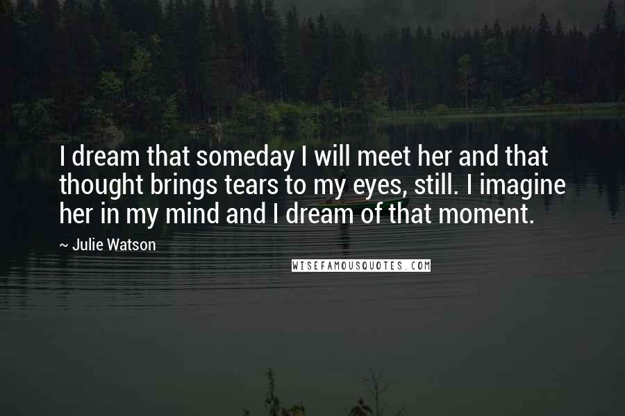 Julie Watson Quotes: I dream that someday I will meet her and that thought brings tears to my eyes, still. I imagine her in my mind and I dream of that moment.