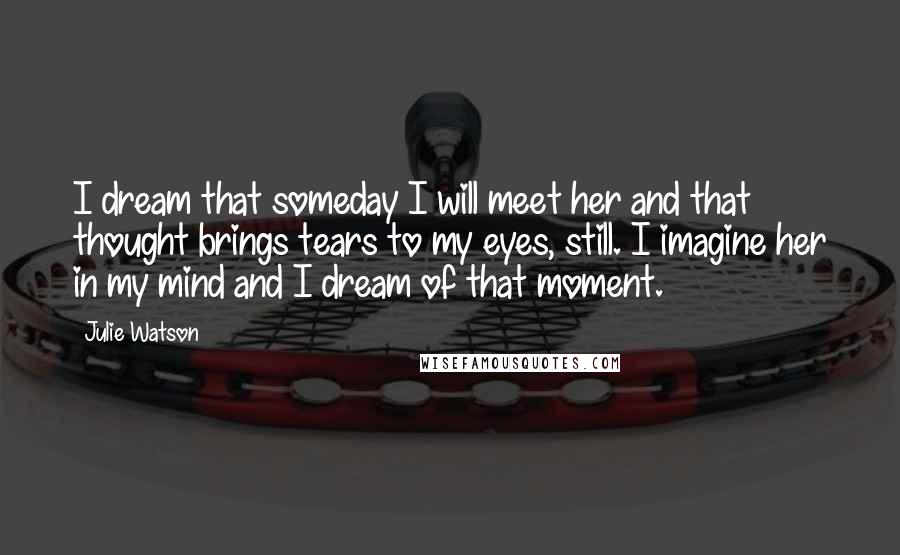 Julie Watson Quotes: I dream that someday I will meet her and that thought brings tears to my eyes, still. I imagine her in my mind and I dream of that moment.