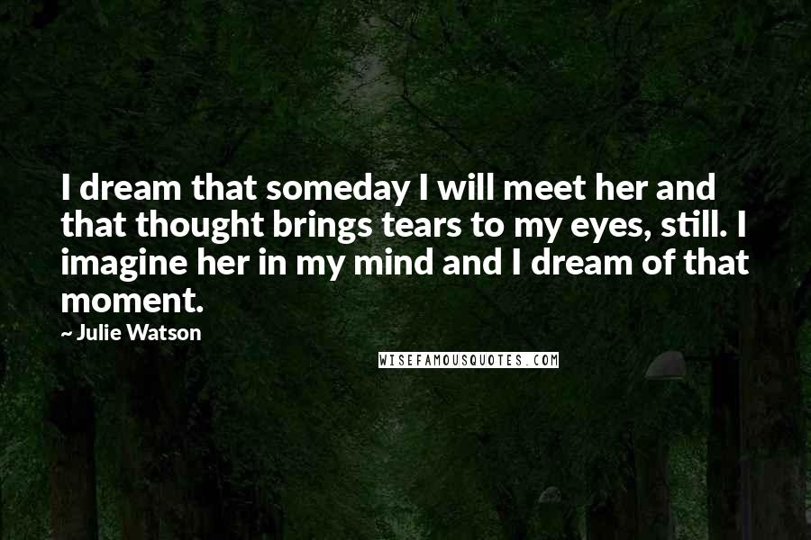 Julie Watson Quotes: I dream that someday I will meet her and that thought brings tears to my eyes, still. I imagine her in my mind and I dream of that moment.