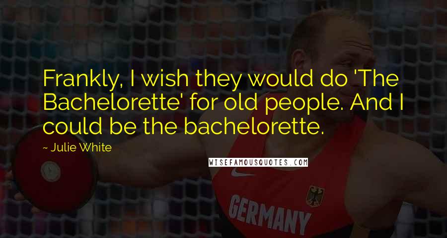 Julie White Quotes: Frankly, I wish they would do 'The Bachelorette' for old people. And I could be the bachelorette.