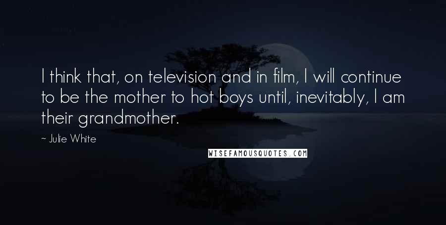 Julie White Quotes: I think that, on television and in film, I will continue to be the mother to hot boys until, inevitably, I am their grandmother.