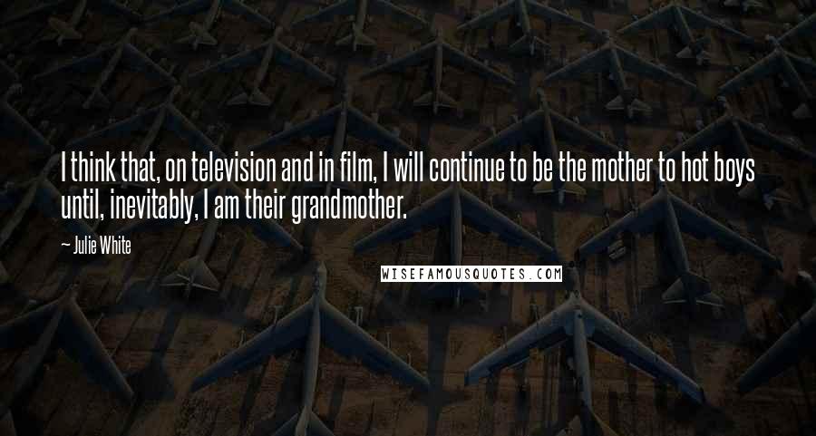 Julie White Quotes: I think that, on television and in film, I will continue to be the mother to hot boys until, inevitably, I am their grandmother.