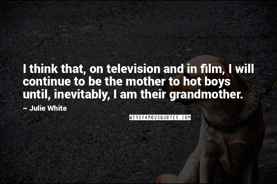 Julie White Quotes: I think that, on television and in film, I will continue to be the mother to hot boys until, inevitably, I am their grandmother.