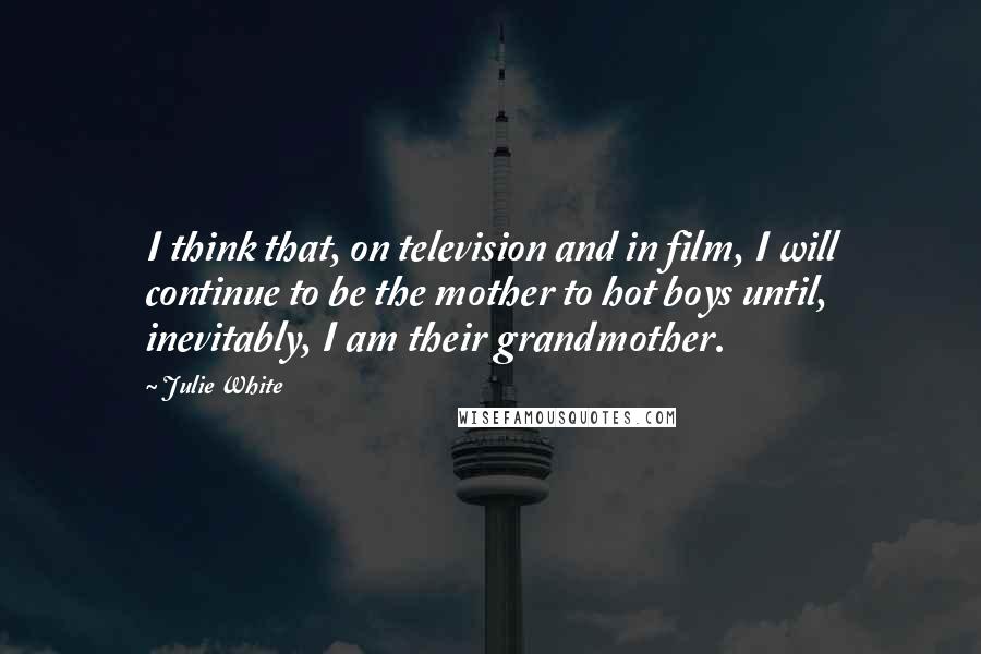 Julie White Quotes: I think that, on television and in film, I will continue to be the mother to hot boys until, inevitably, I am their grandmother.