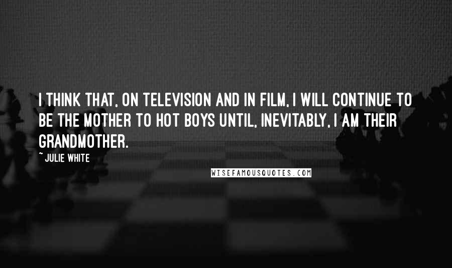 Julie White Quotes: I think that, on television and in film, I will continue to be the mother to hot boys until, inevitably, I am their grandmother.