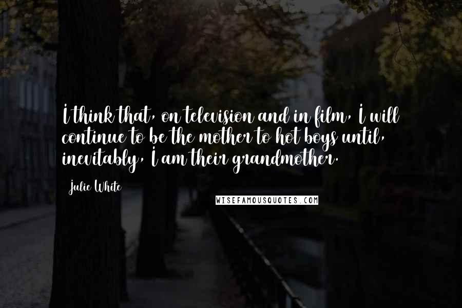Julie White Quotes: I think that, on television and in film, I will continue to be the mother to hot boys until, inevitably, I am their grandmother.