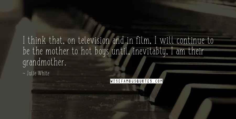 Julie White Quotes: I think that, on television and in film, I will continue to be the mother to hot boys until, inevitably, I am their grandmother.