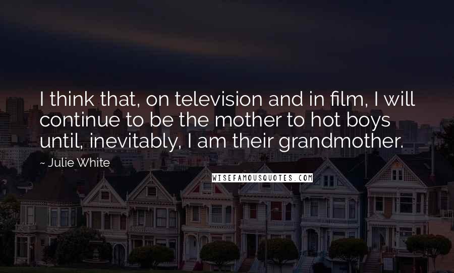 Julie White Quotes: I think that, on television and in film, I will continue to be the mother to hot boys until, inevitably, I am their grandmother.