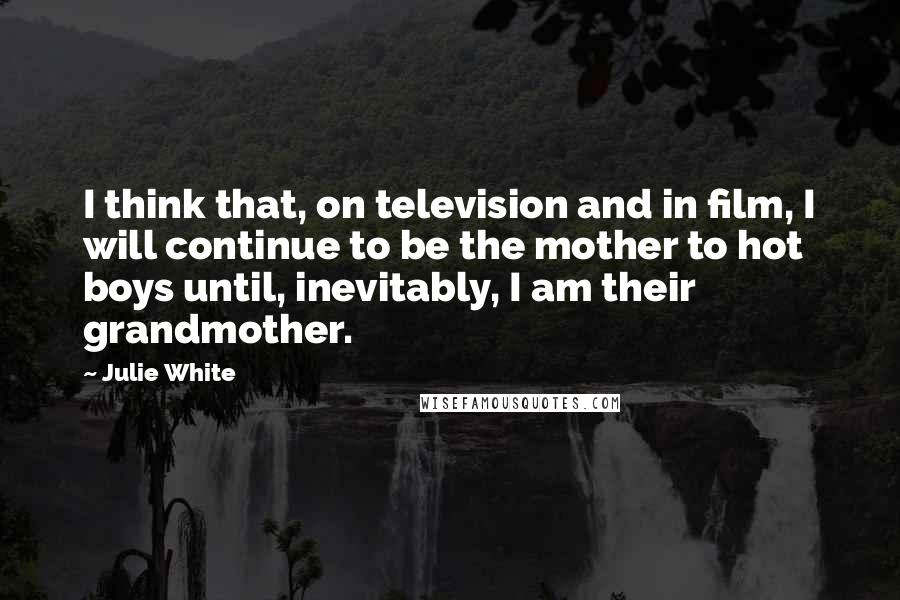 Julie White Quotes: I think that, on television and in film, I will continue to be the mother to hot boys until, inevitably, I am their grandmother.