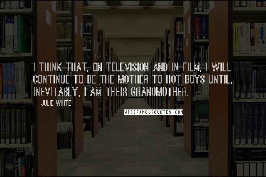 Julie White Quotes: I think that, on television and in film, I will continue to be the mother to hot boys until, inevitably, I am their grandmother.