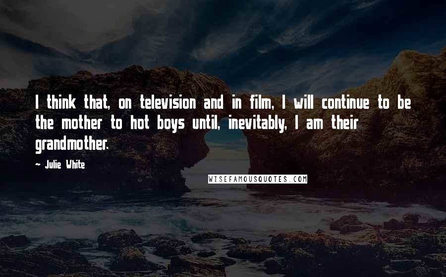 Julie White Quotes: I think that, on television and in film, I will continue to be the mother to hot boys until, inevitably, I am their grandmother.