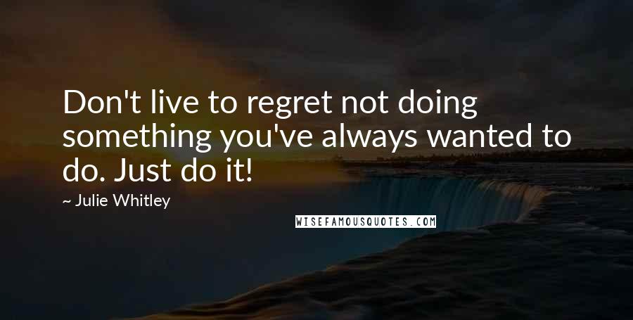 Julie Whitley Quotes: Don't live to regret not doing something you've always wanted to do. Just do it!