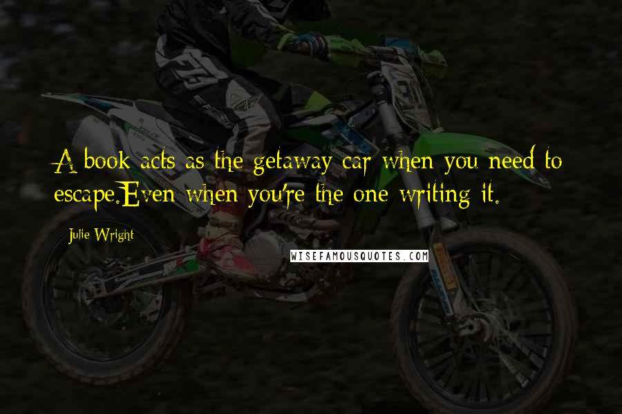 Julie Wright Quotes: A book acts as the getaway car when you need to escape.Even when you're the one writing it.