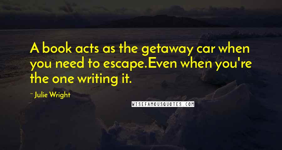 Julie Wright Quotes: A book acts as the getaway car when you need to escape.Even when you're the one writing it.