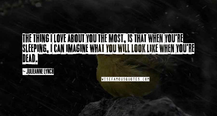 Julieanne Lynch Quotes: The thing I love about you the most, is that when you're sleeping, I can imagine what you will look like when you're dead.