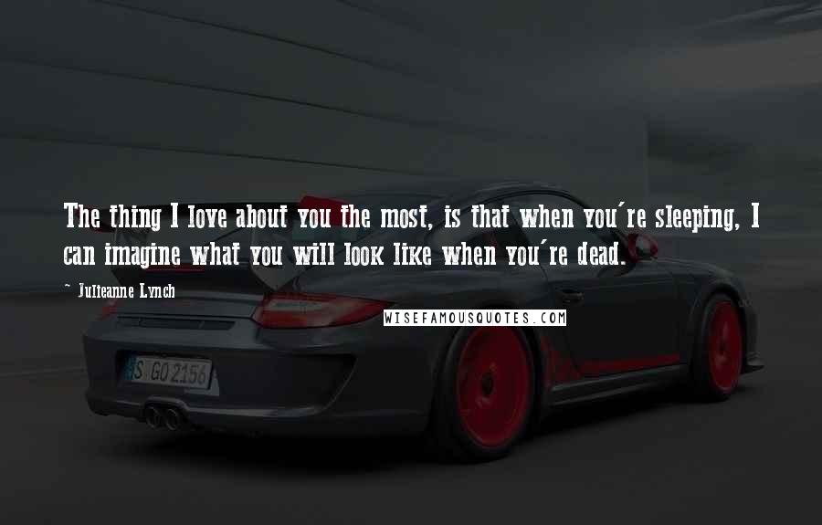 Julieanne Lynch Quotes: The thing I love about you the most, is that when you're sleeping, I can imagine what you will look like when you're dead.