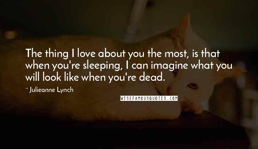 Julieanne Lynch Quotes: The thing I love about you the most, is that when you're sleeping, I can imagine what you will look like when you're dead.