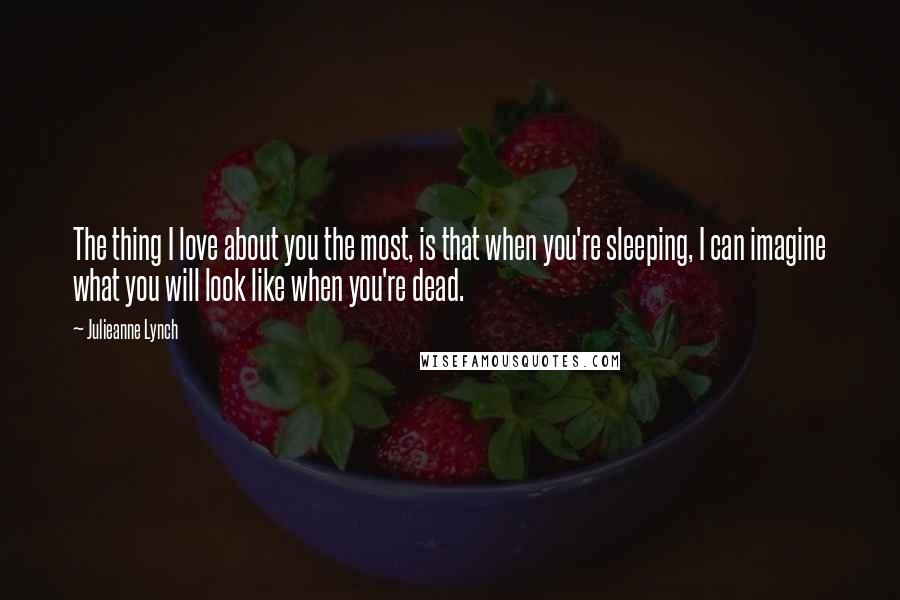 Julieanne Lynch Quotes: The thing I love about you the most, is that when you're sleeping, I can imagine what you will look like when you're dead.