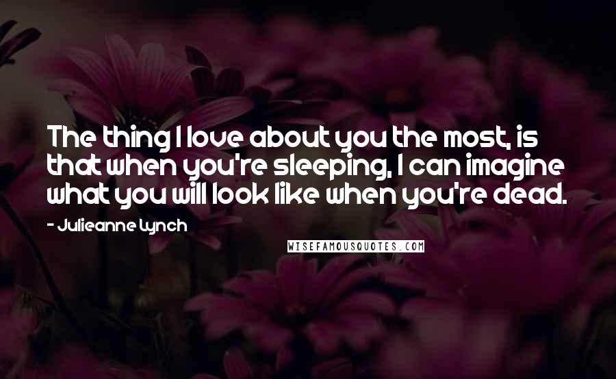 Julieanne Lynch Quotes: The thing I love about you the most, is that when you're sleeping, I can imagine what you will look like when you're dead.