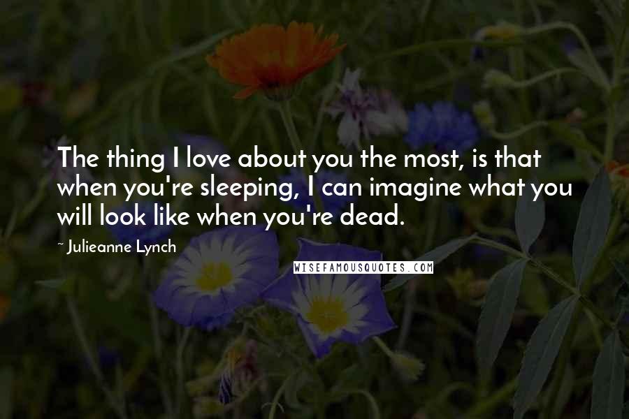 Julieanne Lynch Quotes: The thing I love about you the most, is that when you're sleeping, I can imagine what you will look like when you're dead.