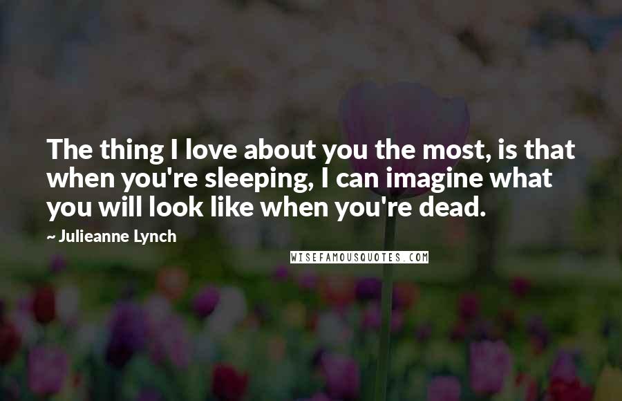 Julieanne Lynch Quotes: The thing I love about you the most, is that when you're sleeping, I can imagine what you will look like when you're dead.