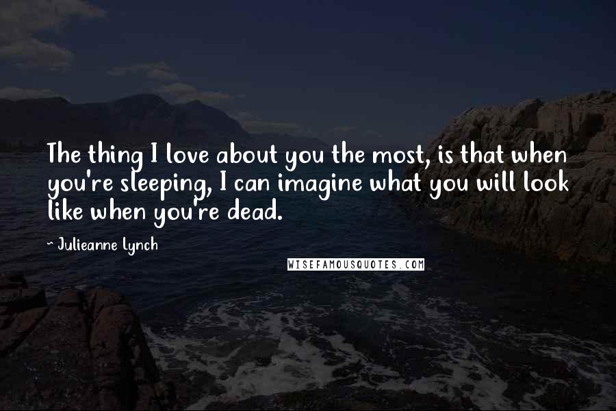 Julieanne Lynch Quotes: The thing I love about you the most, is that when you're sleeping, I can imagine what you will look like when you're dead.